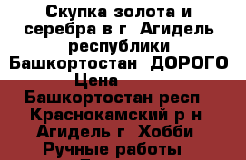 Скупка золота и серебра в г. Агидель республики Башкортостан. ДОРОГО. › Цена ­ 1 600 - Башкортостан респ., Краснокамский р-н, Агидель г. Хобби. Ручные работы » Другое   